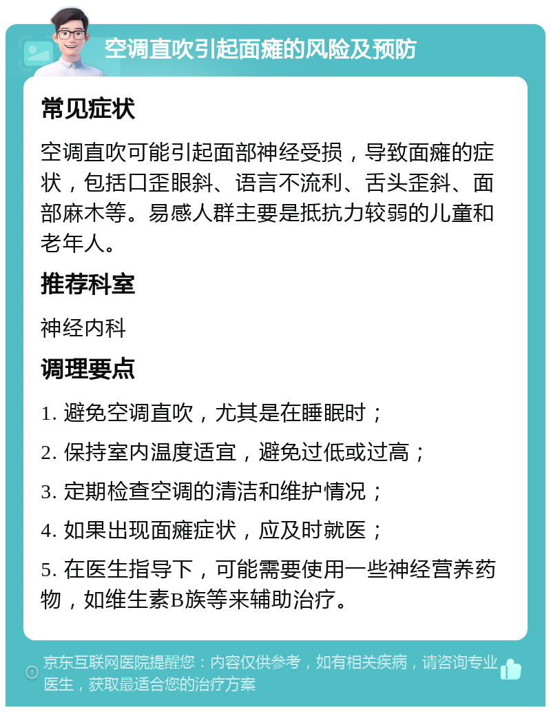 空调直吹引起面瘫的风险及预防 常见症状 空调直吹可能引起面部神经受损，导致面瘫的症状，包括口歪眼斜、语言不流利、舌头歪斜、面部麻木等。易感人群主要是抵抗力较弱的儿童和老年人。 推荐科室 神经内科 调理要点 1. 避免空调直吹，尤其是在睡眠时； 2. 保持室内温度适宜，避免过低或过高； 3. 定期检查空调的清洁和维护情况； 4. 如果出现面瘫症状，应及时就医； 5. 在医生指导下，可能需要使用一些神经营养药物，如维生素B族等来辅助治疗。