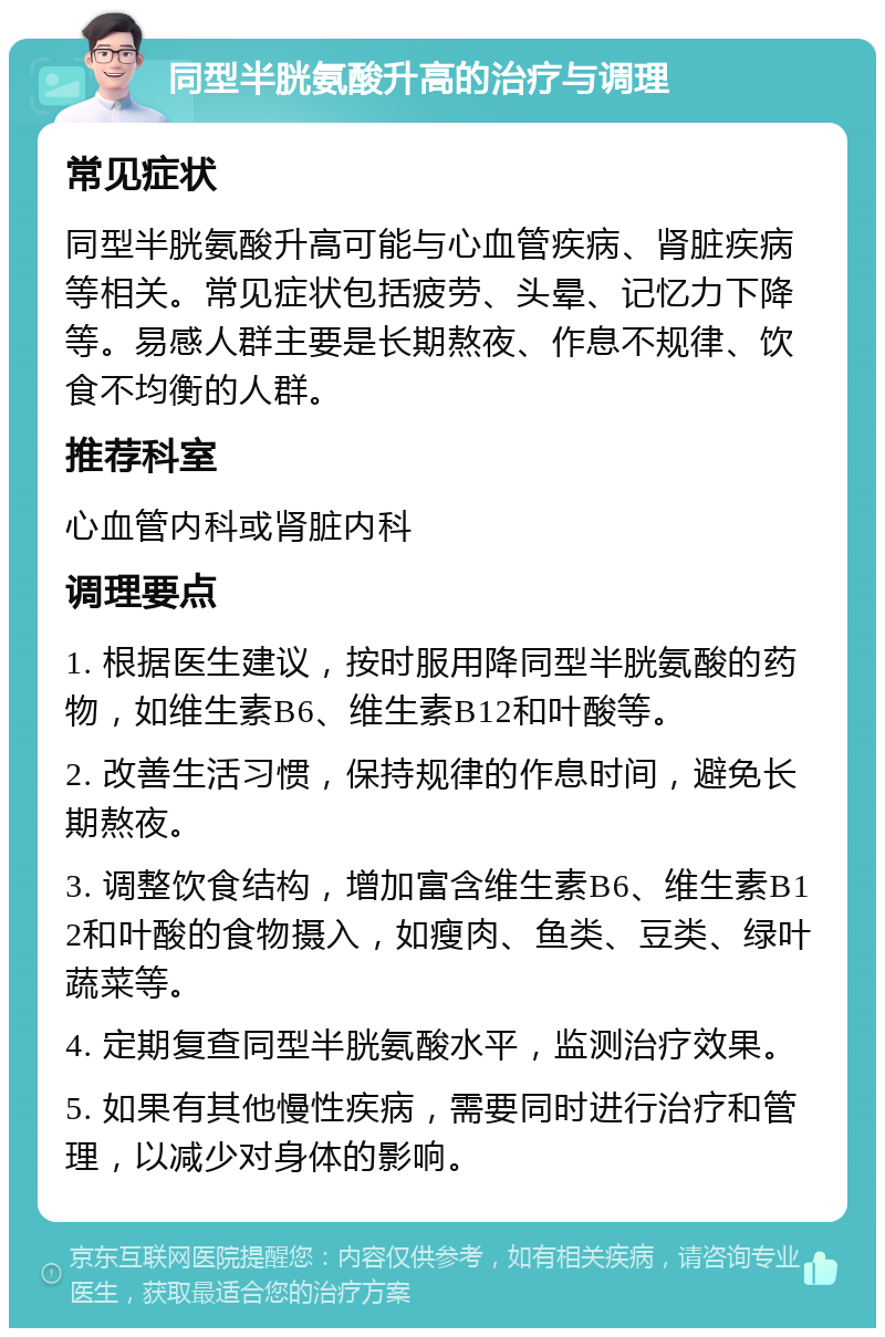 同型半胱氨酸升高的治疗与调理 常见症状 同型半胱氨酸升高可能与心血管疾病、肾脏疾病等相关。常见症状包括疲劳、头晕、记忆力下降等。易感人群主要是长期熬夜、作息不规律、饮食不均衡的人群。 推荐科室 心血管内科或肾脏内科 调理要点 1. 根据医生建议，按时服用降同型半胱氨酸的药物，如维生素B6、维生素B12和叶酸等。 2. 改善生活习惯，保持规律的作息时间，避免长期熬夜。 3. 调整饮食结构，增加富含维生素B6、维生素B12和叶酸的食物摄入，如瘦肉、鱼类、豆类、绿叶蔬菜等。 4. 定期复查同型半胱氨酸水平，监测治疗效果。 5. 如果有其他慢性疾病，需要同时进行治疗和管理，以减少对身体的影响。