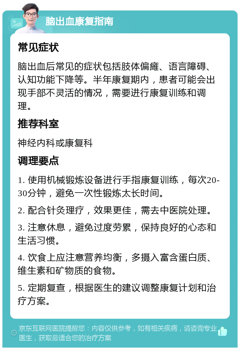 脑出血康复指南 常见症状 脑出血后常见的症状包括肢体偏瘫、语言障碍、认知功能下降等。半年康复期内，患者可能会出现手部不灵活的情况，需要进行康复训练和调理。 推荐科室 神经内科或康复科 调理要点 1. 使用机械锻炼设备进行手指康复训练，每次20-30分钟，避免一次性锻炼太长时间。 2. 配合针灸理疗，效果更佳，需去中医院处理。 3. 注意休息，避免过度劳累，保持良好的心态和生活习惯。 4. 饮食上应注意营养均衡，多摄入富含蛋白质、维生素和矿物质的食物。 5. 定期复查，根据医生的建议调整康复计划和治疗方案。