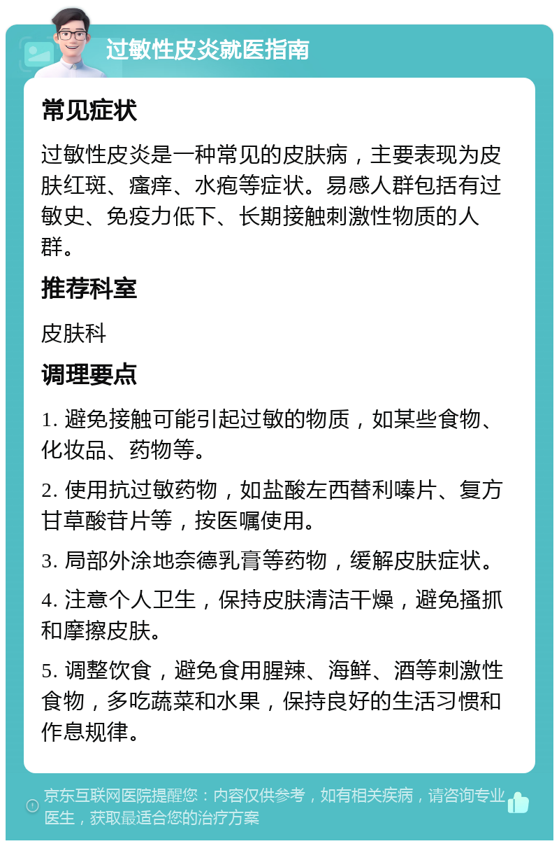 过敏性皮炎就医指南 常见症状 过敏性皮炎是一种常见的皮肤病，主要表现为皮肤红斑、瘙痒、水疱等症状。易感人群包括有过敏史、免疫力低下、长期接触刺激性物质的人群。 推荐科室 皮肤科 调理要点 1. 避免接触可能引起过敏的物质，如某些食物、化妆品、药物等。 2. 使用抗过敏药物，如盐酸左西替利嗪片、复方甘草酸苷片等，按医嘱使用。 3. 局部外涂地奈德乳膏等药物，缓解皮肤症状。 4. 注意个人卫生，保持皮肤清洁干燥，避免搔抓和摩擦皮肤。 5. 调整饮食，避免食用腥辣、海鲜、酒等刺激性食物，多吃蔬菜和水果，保持良好的生活习惯和作息规律。