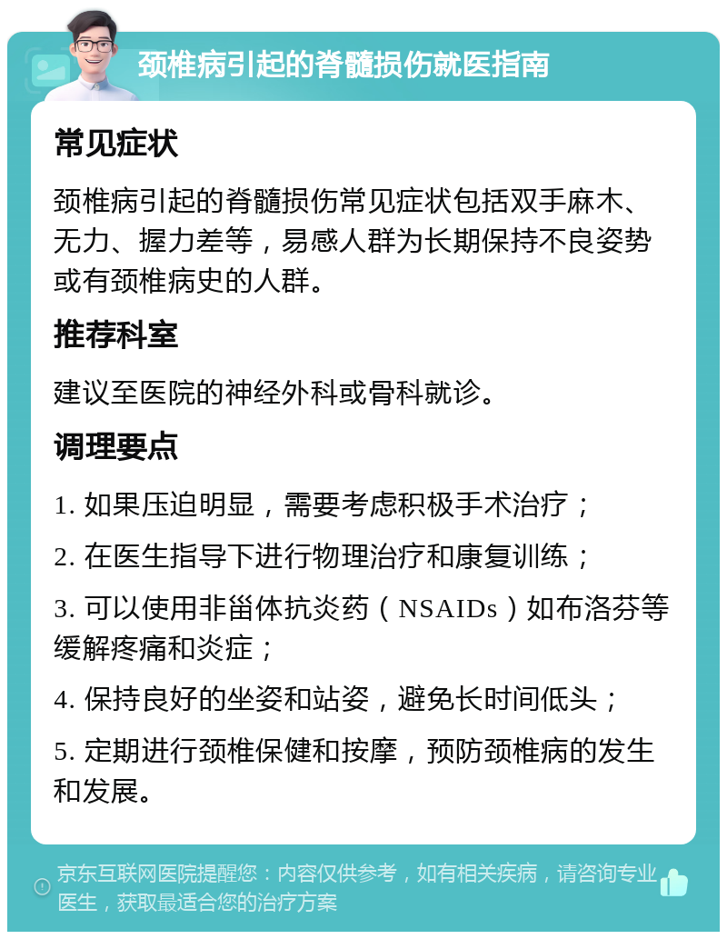 颈椎病引起的脊髓损伤就医指南 常见症状 颈椎病引起的脊髓损伤常见症状包括双手麻木、无力、握力差等，易感人群为长期保持不良姿势或有颈椎病史的人群。 推荐科室 建议至医院的神经外科或骨科就诊。 调理要点 1. 如果压迫明显，需要考虑积极手术治疗； 2. 在医生指导下进行物理治疗和康复训练； 3. 可以使用非甾体抗炎药（NSAIDs）如布洛芬等缓解疼痛和炎症； 4. 保持良好的坐姿和站姿，避免长时间低头； 5. 定期进行颈椎保健和按摩，预防颈椎病的发生和发展。