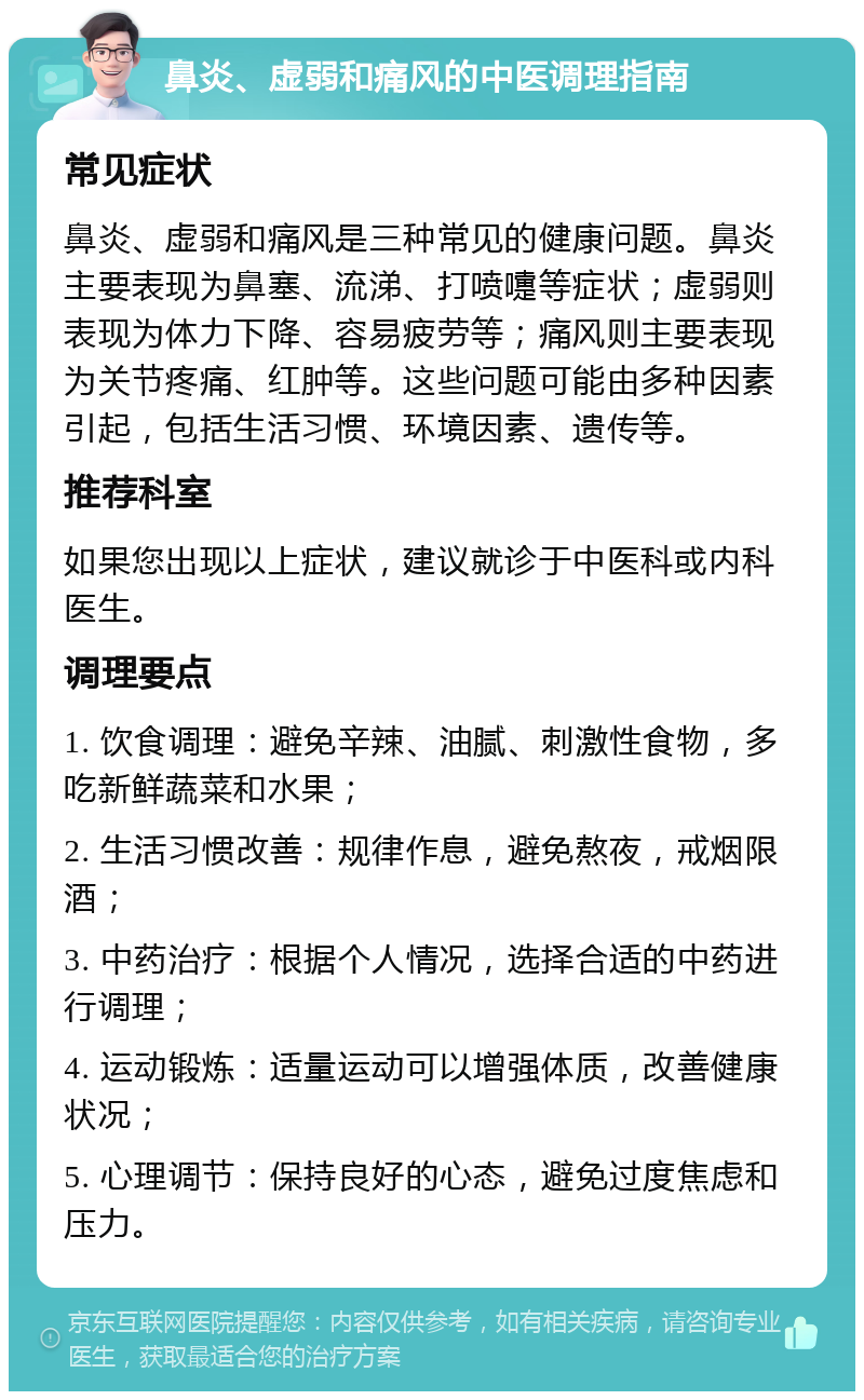 鼻炎、虚弱和痛风的中医调理指南 常见症状 鼻炎、虚弱和痛风是三种常见的健康问题。鼻炎主要表现为鼻塞、流涕、打喷嚏等症状；虚弱则表现为体力下降、容易疲劳等；痛风则主要表现为关节疼痛、红肿等。这些问题可能由多种因素引起，包括生活习惯、环境因素、遗传等。 推荐科室 如果您出现以上症状，建议就诊于中医科或内科医生。 调理要点 1. 饮食调理：避免辛辣、油腻、刺激性食物，多吃新鲜蔬菜和水果； 2. 生活习惯改善：规律作息，避免熬夜，戒烟限酒； 3. 中药治疗：根据个人情况，选择合适的中药进行调理； 4. 运动锻炼：适量运动可以增强体质，改善健康状况； 5. 心理调节：保持良好的心态，避免过度焦虑和压力。