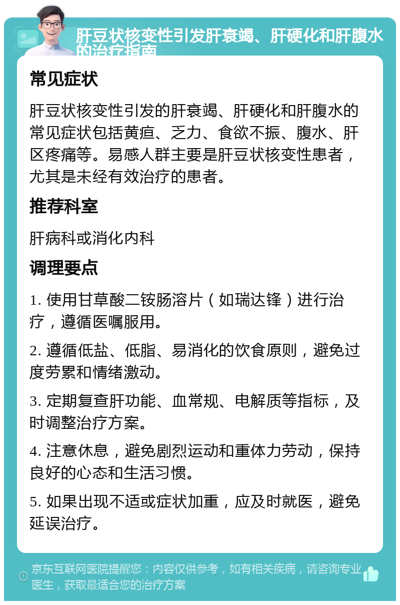 肝豆状核变性引发肝衰竭、肝硬化和肝腹水的治疗指南 常见症状 肝豆状核变性引发的肝衰竭、肝硬化和肝腹水的常见症状包括黄疸、乏力、食欲不振、腹水、肝区疼痛等。易感人群主要是肝豆状核变性患者，尤其是未经有效治疗的患者。 推荐科室 肝病科或消化内科 调理要点 1. 使用甘草酸二铵肠溶片（如瑞达锋）进行治疗，遵循医嘱服用。 2. 遵循低盐、低脂、易消化的饮食原则，避免过度劳累和情绪激动。 3. 定期复查肝功能、血常规、电解质等指标，及时调整治疗方案。 4. 注意休息，避免剧烈运动和重体力劳动，保持良好的心态和生活习惯。 5. 如果出现不适或症状加重，应及时就医，避免延误治疗。