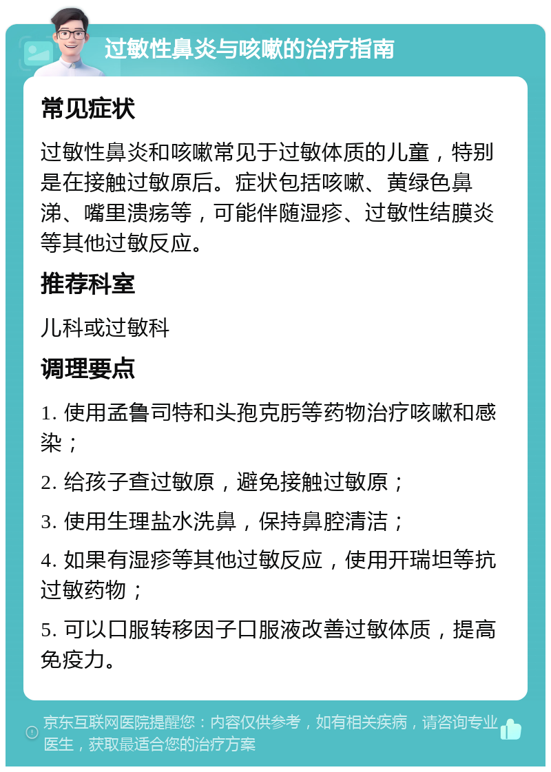 过敏性鼻炎与咳嗽的治疗指南 常见症状 过敏性鼻炎和咳嗽常见于过敏体质的儿童，特别是在接触过敏原后。症状包括咳嗽、黄绿色鼻涕、嘴里溃疡等，可能伴随湿疹、过敏性结膜炎等其他过敏反应。 推荐科室 儿科或过敏科 调理要点 1. 使用孟鲁司特和头孢克肟等药物治疗咳嗽和感染； 2. 给孩子查过敏原，避免接触过敏原； 3. 使用生理盐水洗鼻，保持鼻腔清洁； 4. 如果有湿疹等其他过敏反应，使用开瑞坦等抗过敏药物； 5. 可以口服转移因子口服液改善过敏体质，提高免疫力。