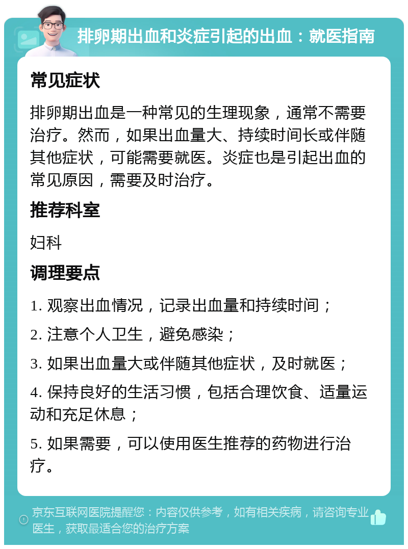 排卵期出血和炎症引起的出血：就医指南 常见症状 排卵期出血是一种常见的生理现象，通常不需要治疗。然而，如果出血量大、持续时间长或伴随其他症状，可能需要就医。炎症也是引起出血的常见原因，需要及时治疗。 推荐科室 妇科 调理要点 1. 观察出血情况，记录出血量和持续时间； 2. 注意个人卫生，避免感染； 3. 如果出血量大或伴随其他症状，及时就医； 4. 保持良好的生活习惯，包括合理饮食、适量运动和充足休息； 5. 如果需要，可以使用医生推荐的药物进行治疗。