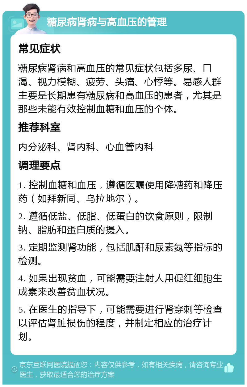 糖尿病肾病与高血压的管理 常见症状 糖尿病肾病和高血压的常见症状包括多尿、口渴、视力模糊、疲劳、头痛、心悸等。易感人群主要是长期患有糖尿病和高血压的患者，尤其是那些未能有效控制血糖和血压的个体。 推荐科室 内分泌科、肾内科、心血管内科 调理要点 1. 控制血糖和血压，遵循医嘱使用降糖药和降压药（如拜新同、乌拉地尔）。 2. 遵循低盐、低脂、低蛋白的饮食原则，限制钠、脂肪和蛋白质的摄入。 3. 定期监测肾功能，包括肌酐和尿素氮等指标的检测。 4. 如果出现贫血，可能需要注射人用促红细胞生成素来改善贫血状况。 5. 在医生的指导下，可能需要进行肾穿刺等检查以评估肾脏损伤的程度，并制定相应的治疗计划。