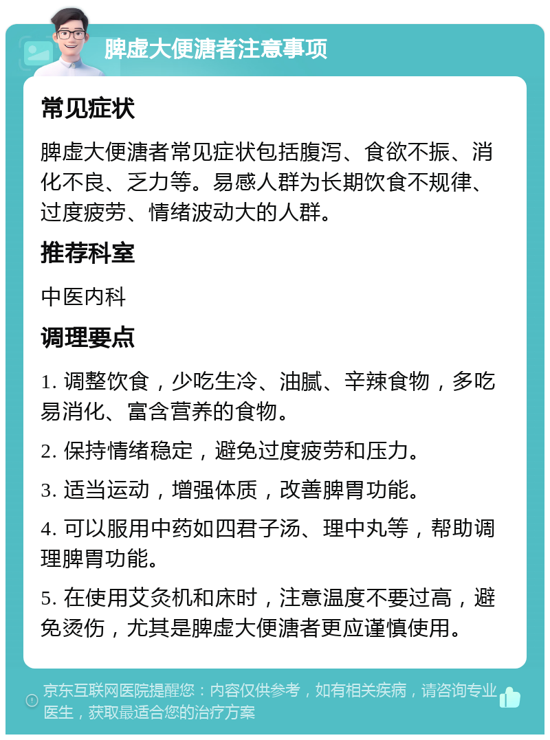 脾虚大便溏者注意事项 常见症状 脾虚大便溏者常见症状包括腹泻、食欲不振、消化不良、乏力等。易感人群为长期饮食不规律、过度疲劳、情绪波动大的人群。 推荐科室 中医内科 调理要点 1. 调整饮食，少吃生冷、油腻、辛辣食物，多吃易消化、富含营养的食物。 2. 保持情绪稳定，避免过度疲劳和压力。 3. 适当运动，增强体质，改善脾胃功能。 4. 可以服用中药如四君子汤、理中丸等，帮助调理脾胃功能。 5. 在使用艾灸机和床时，注意温度不要过高，避免烫伤，尤其是脾虚大便溏者更应谨慎使用。