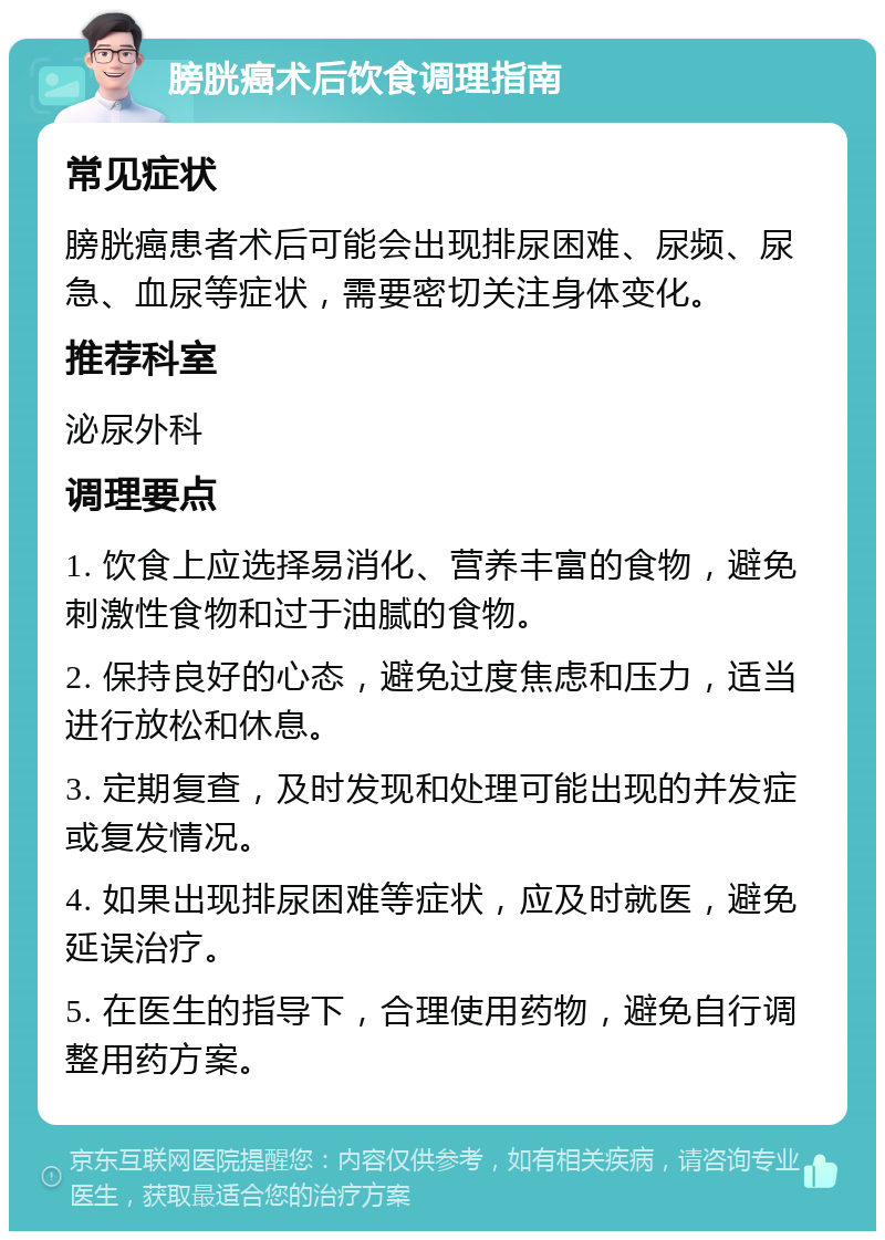 膀胱癌术后饮食调理指南 常见症状 膀胱癌患者术后可能会出现排尿困难、尿频、尿急、血尿等症状，需要密切关注身体变化。 推荐科室 泌尿外科 调理要点 1. 饮食上应选择易消化、营养丰富的食物，避免刺激性食物和过于油腻的食物。 2. 保持良好的心态，避免过度焦虑和压力，适当进行放松和休息。 3. 定期复查，及时发现和处理可能出现的并发症或复发情况。 4. 如果出现排尿困难等症状，应及时就医，避免延误治疗。 5. 在医生的指导下，合理使用药物，避免自行调整用药方案。