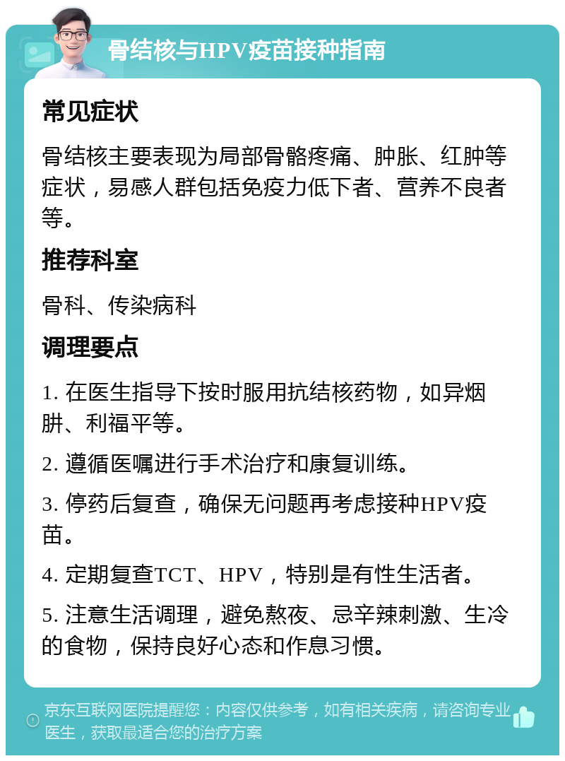 骨结核与HPV疫苗接种指南 常见症状 骨结核主要表现为局部骨骼疼痛、肿胀、红肿等症状，易感人群包括免疫力低下者、营养不良者等。 推荐科室 骨科、传染病科 调理要点 1. 在医生指导下按时服用抗结核药物，如异烟肼、利福平等。 2. 遵循医嘱进行手术治疗和康复训练。 3. 停药后复查，确保无问题再考虑接种HPV疫苗。 4. 定期复查TCT、HPV，特别是有性生活者。 5. 注意生活调理，避免熬夜、忌辛辣刺激、生冷的食物，保持良好心态和作息习惯。