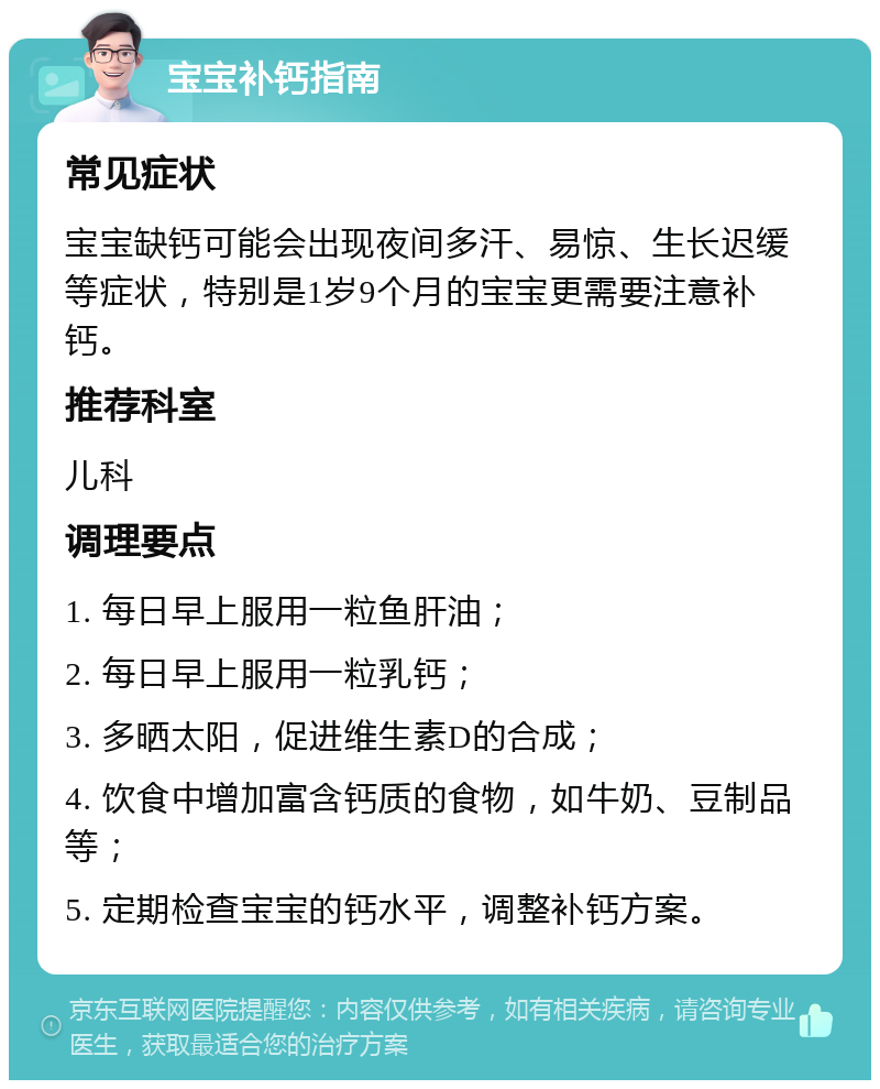 宝宝补钙指南 常见症状 宝宝缺钙可能会出现夜间多汗、易惊、生长迟缓等症状，特别是1岁9个月的宝宝更需要注意补钙。 推荐科室 儿科 调理要点 1. 每日早上服用一粒鱼肝油； 2. 每日早上服用一粒乳钙； 3. 多晒太阳，促进维生素D的合成； 4. 饮食中增加富含钙质的食物，如牛奶、豆制品等； 5. 定期检查宝宝的钙水平，调整补钙方案。