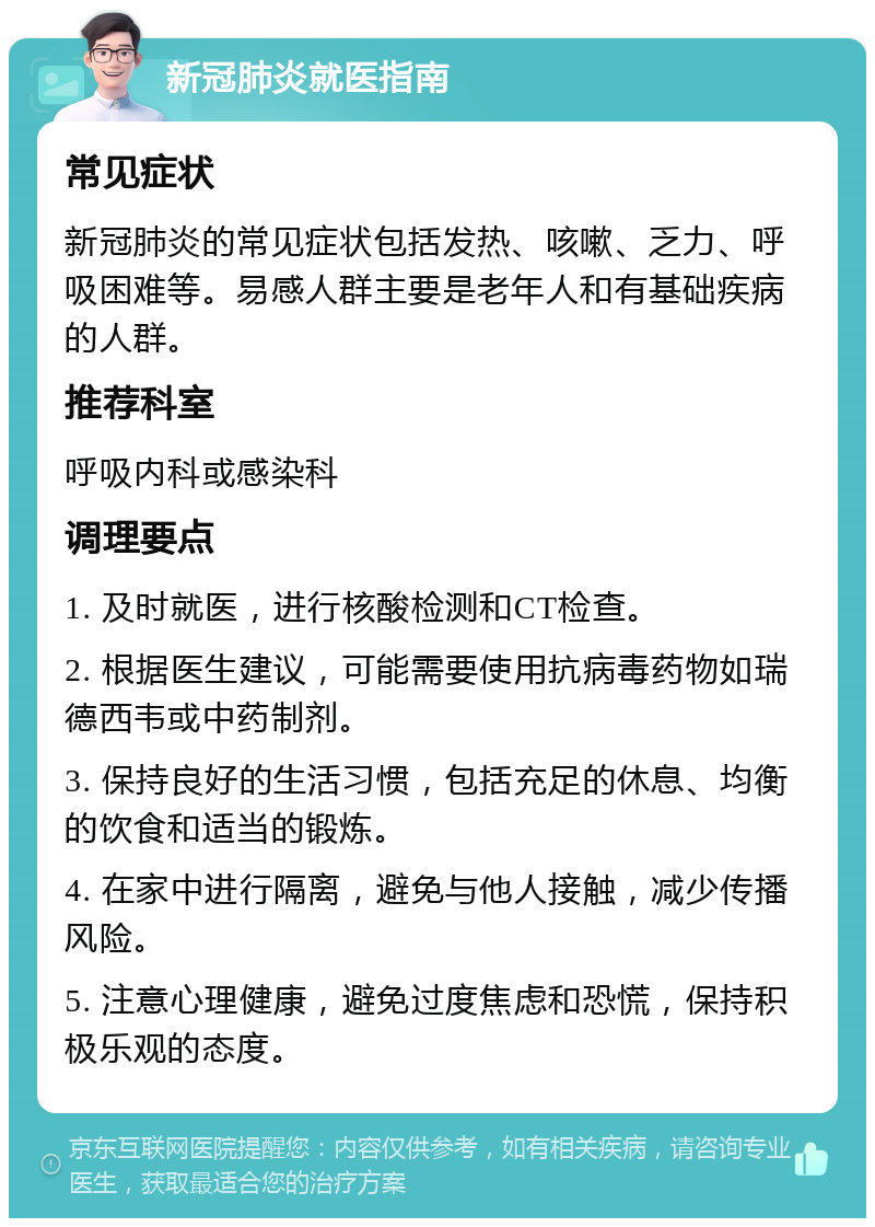 新冠肺炎就医指南 常见症状 新冠肺炎的常见症状包括发热、咳嗽、乏力、呼吸困难等。易感人群主要是老年人和有基础疾病的人群。 推荐科室 呼吸内科或感染科 调理要点 1. 及时就医，进行核酸检测和CT检查。 2. 根据医生建议，可能需要使用抗病毒药物如瑞德西韦或中药制剂。 3. 保持良好的生活习惯，包括充足的休息、均衡的饮食和适当的锻炼。 4. 在家中进行隔离，避免与他人接触，减少传播风险。 5. 注意心理健康，避免过度焦虑和恐慌，保持积极乐观的态度。