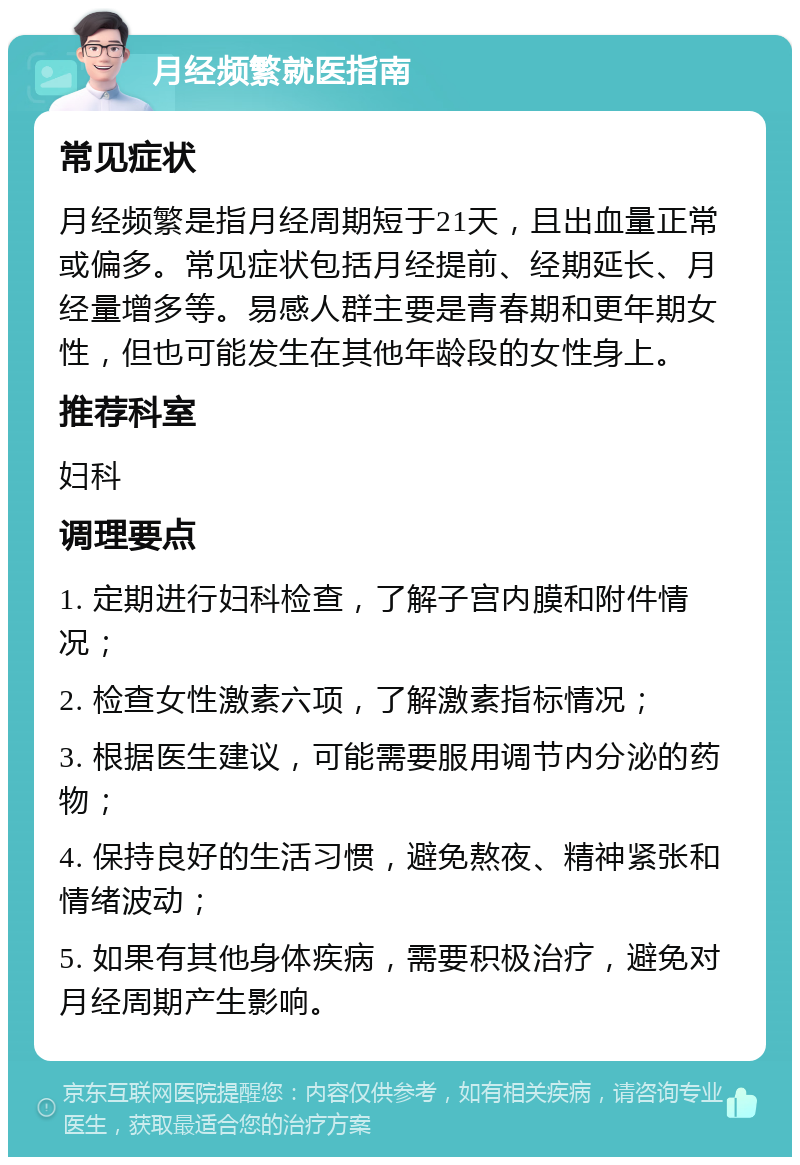 月经频繁就医指南 常见症状 月经频繁是指月经周期短于21天，且出血量正常或偏多。常见症状包括月经提前、经期延长、月经量增多等。易感人群主要是青春期和更年期女性，但也可能发生在其他年龄段的女性身上。 推荐科室 妇科 调理要点 1. 定期进行妇科检查，了解子宫内膜和附件情况； 2. 检查女性激素六项，了解激素指标情况； 3. 根据医生建议，可能需要服用调节内分泌的药物； 4. 保持良好的生活习惯，避免熬夜、精神紧张和情绪波动； 5. 如果有其他身体疾病，需要积极治疗，避免对月经周期产生影响。