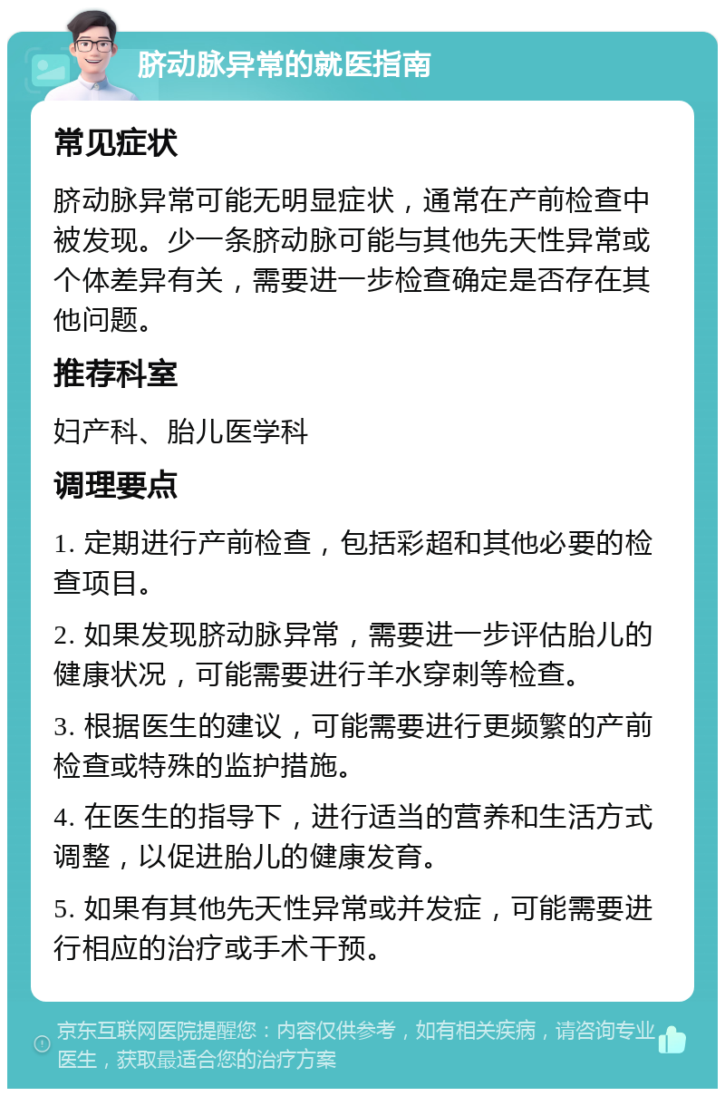 脐动脉异常的就医指南 常见症状 脐动脉异常可能无明显症状，通常在产前检查中被发现。少一条脐动脉可能与其他先天性异常或个体差异有关，需要进一步检查确定是否存在其他问题。 推荐科室 妇产科、胎儿医学科 调理要点 1. 定期进行产前检查，包括彩超和其他必要的检查项目。 2. 如果发现脐动脉异常，需要进一步评估胎儿的健康状况，可能需要进行羊水穿刺等检查。 3. 根据医生的建议，可能需要进行更频繁的产前检查或特殊的监护措施。 4. 在医生的指导下，进行适当的营养和生活方式调整，以促进胎儿的健康发育。 5. 如果有其他先天性异常或并发症，可能需要进行相应的治疗或手术干预。