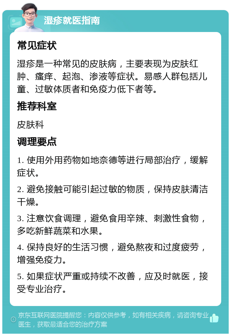 湿疹就医指南 常见症状 湿疹是一种常见的皮肤病，主要表现为皮肤红肿、瘙痒、起泡、渗液等症状。易感人群包括儿童、过敏体质者和免疫力低下者等。 推荐科室 皮肤科 调理要点 1. 使用外用药物如地奈德等进行局部治疗，缓解症状。 2. 避免接触可能引起过敏的物质，保持皮肤清洁干燥。 3. 注意饮食调理，避免食用辛辣、刺激性食物，多吃新鲜蔬菜和水果。 4. 保持良好的生活习惯，避免熬夜和过度疲劳，增强免疫力。 5. 如果症状严重或持续不改善，应及时就医，接受专业治疗。