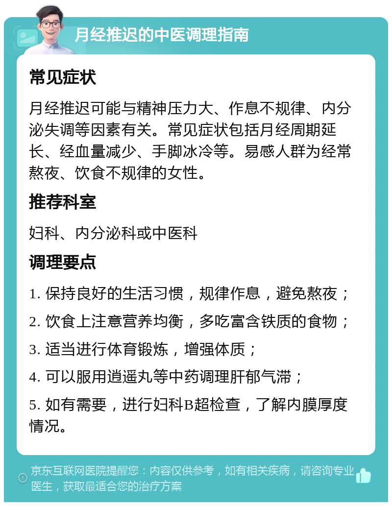 月经推迟的中医调理指南 常见症状 月经推迟可能与精神压力大、作息不规律、内分泌失调等因素有关。常见症状包括月经周期延长、经血量减少、手脚冰冷等。易感人群为经常熬夜、饮食不规律的女性。 推荐科室 妇科、内分泌科或中医科 调理要点 1. 保持良好的生活习惯，规律作息，避免熬夜； 2. 饮食上注意营养均衡，多吃富含铁质的食物； 3. 适当进行体育锻炼，增强体质； 4. 可以服用逍遥丸等中药调理肝郁气滞； 5. 如有需要，进行妇科B超检查，了解内膜厚度情况。