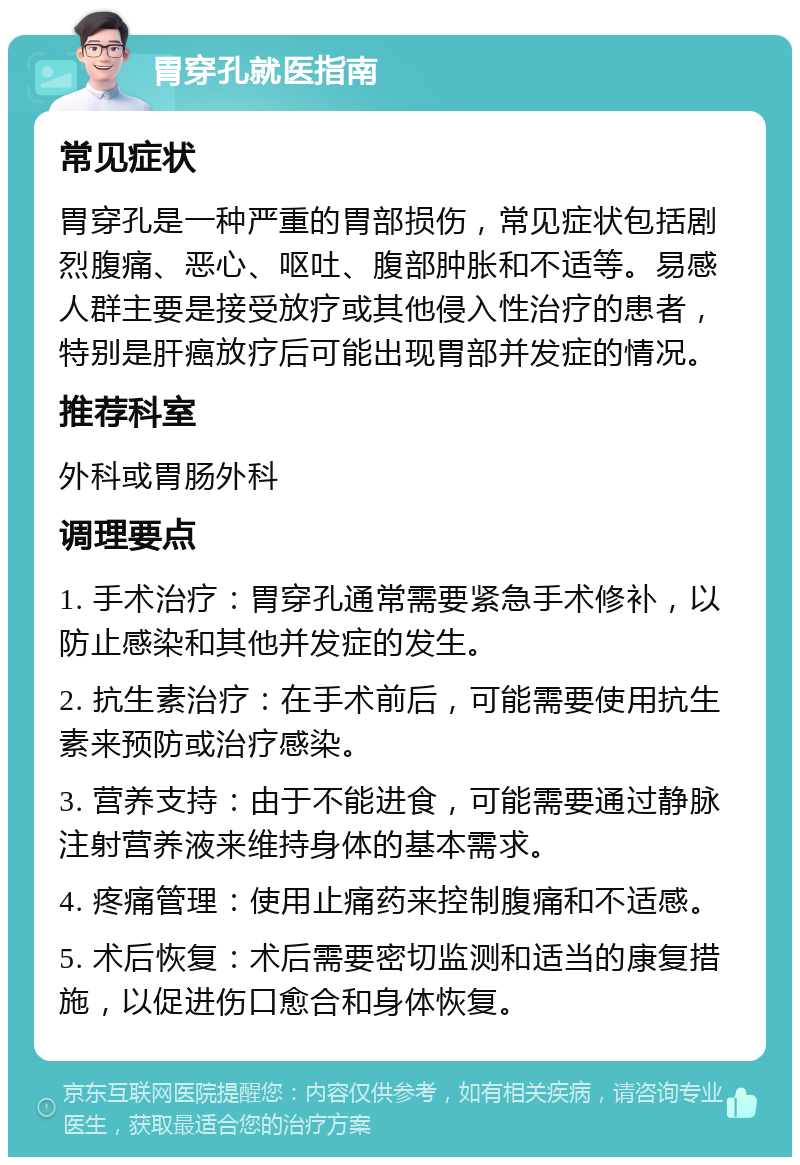 胃穿孔就医指南 常见症状 胃穿孔是一种严重的胃部损伤，常见症状包括剧烈腹痛、恶心、呕吐、腹部肿胀和不适等。易感人群主要是接受放疗或其他侵入性治疗的患者，特别是肝癌放疗后可能出现胃部并发症的情况。 推荐科室 外科或胃肠外科 调理要点 1. 手术治疗：胃穿孔通常需要紧急手术修补，以防止感染和其他并发症的发生。 2. 抗生素治疗：在手术前后，可能需要使用抗生素来预防或治疗感染。 3. 营养支持：由于不能进食，可能需要通过静脉注射营养液来维持身体的基本需求。 4. 疼痛管理：使用止痛药来控制腹痛和不适感。 5. 术后恢复：术后需要密切监测和适当的康复措施，以促进伤口愈合和身体恢复。