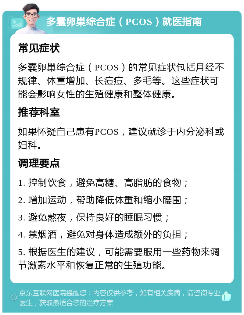 多囊卵巢综合症（PCOS）就医指南 常见症状 多囊卵巢综合症（PCOS）的常见症状包括月经不规律、体重增加、长痘痘、多毛等。这些症状可能会影响女性的生殖健康和整体健康。 推荐科室 如果怀疑自己患有PCOS，建议就诊于内分泌科或妇科。 调理要点 1. 控制饮食，避免高糖、高脂肪的食物； 2. 增加运动，帮助降低体重和缩小腰围； 3. 避免熬夜，保持良好的睡眠习惯； 4. 禁烟酒，避免对身体造成额外的负担； 5. 根据医生的建议，可能需要服用一些药物来调节激素水平和恢复正常的生殖功能。