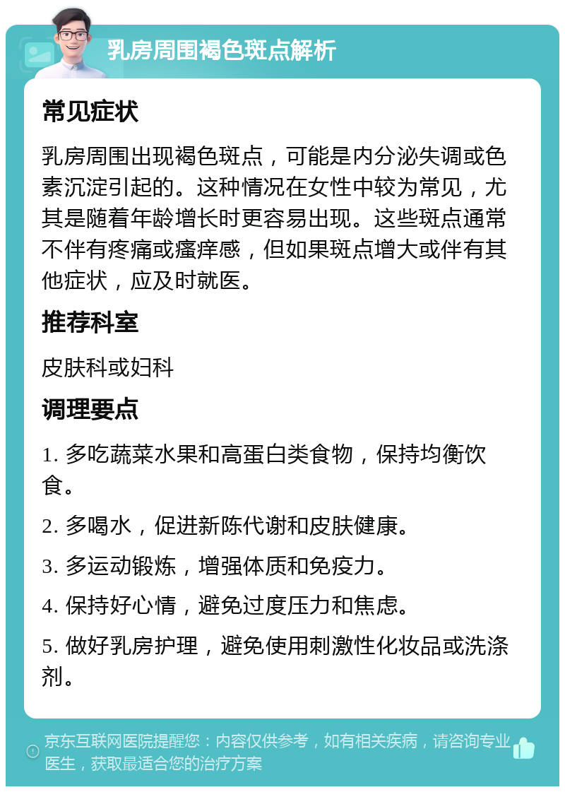 乳房周围褐色斑点解析 常见症状 乳房周围出现褐色斑点，可能是内分泌失调或色素沉淀引起的。这种情况在女性中较为常见，尤其是随着年龄增长时更容易出现。这些斑点通常不伴有疼痛或瘙痒感，但如果斑点增大或伴有其他症状，应及时就医。 推荐科室 皮肤科或妇科 调理要点 1. 多吃蔬菜水果和高蛋白类食物，保持均衡饮食。 2. 多喝水，促进新陈代谢和皮肤健康。 3. 多运动锻炼，增强体质和免疫力。 4. 保持好心情，避免过度压力和焦虑。 5. 做好乳房护理，避免使用刺激性化妆品或洗涤剂。