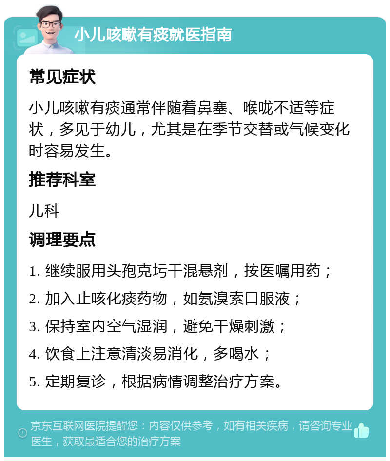 小儿咳嗽有痰就医指南 常见症状 小儿咳嗽有痰通常伴随着鼻塞、喉咙不适等症状，多见于幼儿，尤其是在季节交替或气候变化时容易发生。 推荐科室 儿科 调理要点 1. 继续服用头孢克圬干混悬剂，按医嘱用药； 2. 加入止咳化痰药物，如氨溴索口服液； 3. 保持室内空气湿润，避免干燥刺激； 4. 饮食上注意清淡易消化，多喝水； 5. 定期复诊，根据病情调整治疗方案。