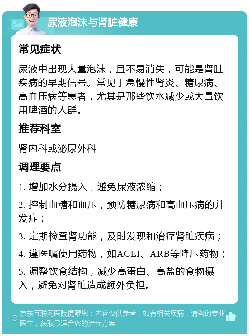 尿液泡沫与肾脏健康 常见症状 尿液中出现大量泡沫，且不易消失，可能是肾脏疾病的早期信号。常见于急慢性肾炎、糖尿病、高血压病等患者，尤其是那些饮水减少或大量饮用啤酒的人群。 推荐科室 肾内科或泌尿外科 调理要点 1. 增加水分摄入，避免尿液浓缩； 2. 控制血糖和血压，预防糖尿病和高血压病的并发症； 3. 定期检查肾功能，及时发现和治疗肾脏疾病； 4. 遵医嘱使用药物，如ACEI、ARB等降压药物； 5. 调整饮食结构，减少高蛋白、高盐的食物摄入，避免对肾脏造成额外负担。