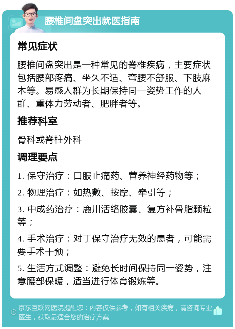 腰椎间盘突出就医指南 常见症状 腰椎间盘突出是一种常见的脊椎疾病，主要症状包括腰部疼痛、坐久不适、弯腰不舒服、下肢麻木等。易感人群为长期保持同一姿势工作的人群、重体力劳动者、肥胖者等。 推荐科室 骨科或脊柱外科 调理要点 1. 保守治疗：口服止痛药、营养神经药物等； 2. 物理治疗：如热敷、按摩、牵引等； 3. 中成药治疗：鹿川活络胶囊、复方补骨脂颗粒等； 4. 手术治疗：对于保守治疗无效的患者，可能需要手术干预； 5. 生活方式调整：避免长时间保持同一姿势，注意腰部保暖，适当进行体育锻炼等。