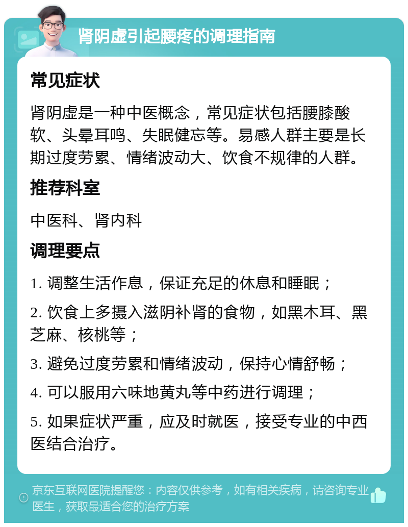 肾阴虚引起腰疼的调理指南 常见症状 肾阴虚是一种中医概念，常见症状包括腰膝酸软、头晕耳鸣、失眠健忘等。易感人群主要是长期过度劳累、情绪波动大、饮食不规律的人群。 推荐科室 中医科、肾内科 调理要点 1. 调整生活作息，保证充足的休息和睡眠； 2. 饮食上多摄入滋阴补肾的食物，如黑木耳、黑芝麻、核桃等； 3. 避免过度劳累和情绪波动，保持心情舒畅； 4. 可以服用六味地黄丸等中药进行调理； 5. 如果症状严重，应及时就医，接受专业的中西医结合治疗。