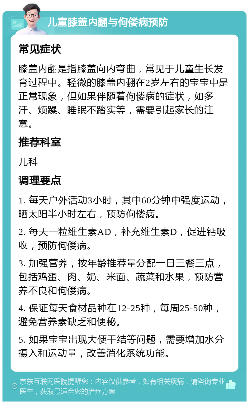 儿童膝盖内翻与佝偻病预防 常见症状 膝盖内翻是指膝盖向内弯曲，常见于儿童生长发育过程中。轻微的膝盖内翻在2岁左右的宝宝中是正常现象，但如果伴随着佝偻病的症状，如多汗、烦躁、睡眠不踏实等，需要引起家长的注意。 推荐科室 儿科 调理要点 1. 每天户外活动3小时，其中60分钟中强度运动，晒太阳半小时左右，预防佝偻病。 2. 每天一粒维生素AD，补充维生素D，促进钙吸收，预防佝偻病。 3. 加强营养，按年龄推荐量分配一日三餐三点，包括鸡蛋、肉、奶、米面、蔬菜和水果，预防营养不良和佝偻病。 4. 保证每天食材品种在12-25种，每周25-50种，避免营养素缺乏和便秘。 5. 如果宝宝出现大便干结等问题，需要增加水分摄入和运动量，改善消化系统功能。