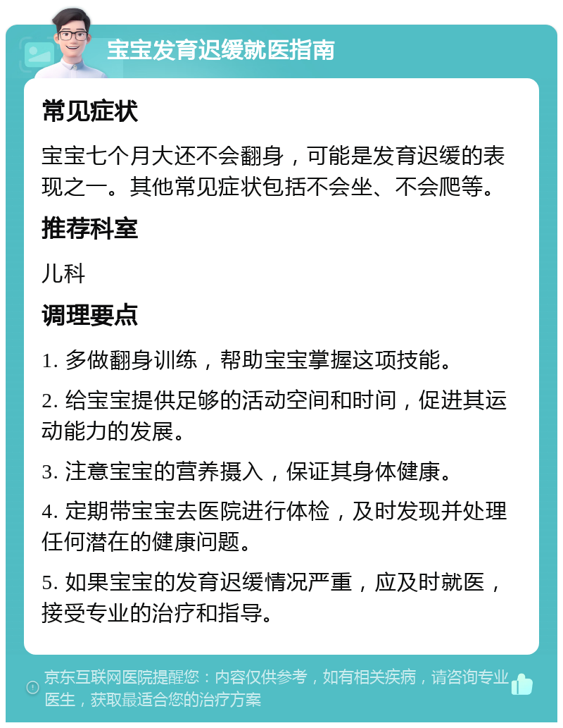 宝宝发育迟缓就医指南 常见症状 宝宝七个月大还不会翻身，可能是发育迟缓的表现之一。其他常见症状包括不会坐、不会爬等。 推荐科室 儿科 调理要点 1. 多做翻身训练，帮助宝宝掌握这项技能。 2. 给宝宝提供足够的活动空间和时间，促进其运动能力的发展。 3. 注意宝宝的营养摄入，保证其身体健康。 4. 定期带宝宝去医院进行体检，及时发现并处理任何潜在的健康问题。 5. 如果宝宝的发育迟缓情况严重，应及时就医，接受专业的治疗和指导。