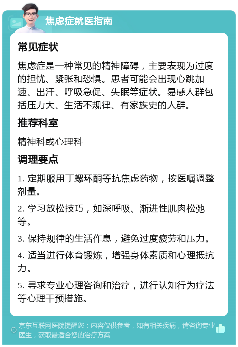 焦虑症就医指南 常见症状 焦虑症是一种常见的精神障碍，主要表现为过度的担忧、紧张和恐惧。患者可能会出现心跳加速、出汗、呼吸急促、失眠等症状。易感人群包括压力大、生活不规律、有家族史的人群。 推荐科室 精神科或心理科 调理要点 1. 定期服用丁螺环酮等抗焦虑药物，按医嘱调整剂量。 2. 学习放松技巧，如深呼吸、渐进性肌肉松弛等。 3. 保持规律的生活作息，避免过度疲劳和压力。 4. 适当进行体育锻炼，增强身体素质和心理抵抗力。 5. 寻求专业心理咨询和治疗，进行认知行为疗法等心理干预措施。