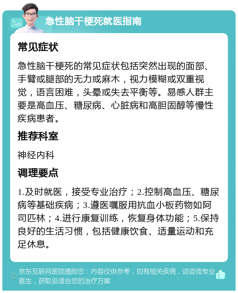 急性脑干梗死就医指南 常见症状 急性脑干梗死的常见症状包括突然出现的面部、手臂或腿部的无力或麻木，视力模糊或双重视觉，语言困难，头晕或失去平衡等。易感人群主要是高血压、糖尿病、心脏病和高胆固醇等慢性疾病患者。 推荐科室 神经内科 调理要点 1.及时就医，接受专业治疗；2.控制高血压、糖尿病等基础疾病；3.遵医嘱服用抗血小板药物如阿司匹林；4.进行康复训练，恢复身体功能；5.保持良好的生活习惯，包括健康饮食、适量运动和充足休息。