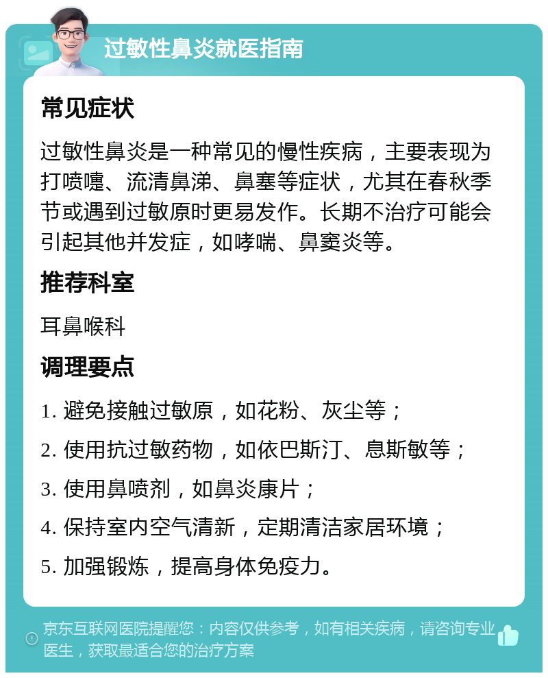 过敏性鼻炎就医指南 常见症状 过敏性鼻炎是一种常见的慢性疾病，主要表现为打喷嚏、流清鼻涕、鼻塞等症状，尤其在春秋季节或遇到过敏原时更易发作。长期不治疗可能会引起其他并发症，如哮喘、鼻窦炎等。 推荐科室 耳鼻喉科 调理要点 1. 避免接触过敏原，如花粉、灰尘等； 2. 使用抗过敏药物，如依巴斯汀、息斯敏等； 3. 使用鼻喷剂，如鼻炎康片； 4. 保持室内空气清新，定期清洁家居环境； 5. 加强锻炼，提高身体免疫力。