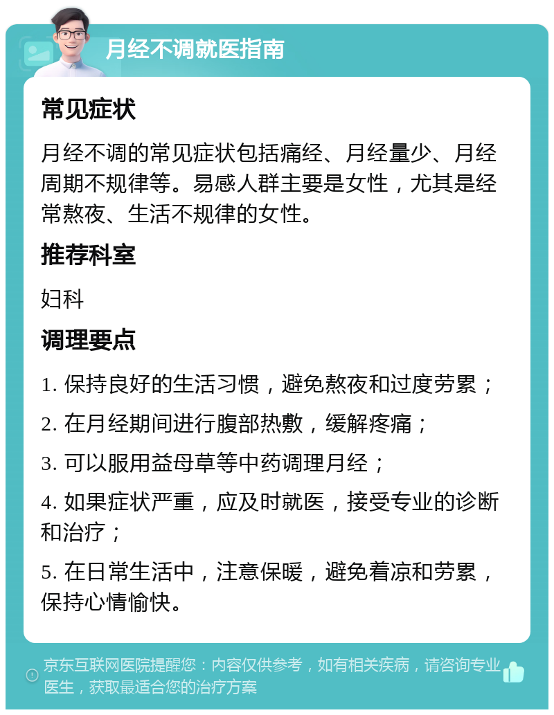 月经不调就医指南 常见症状 月经不调的常见症状包括痛经、月经量少、月经周期不规律等。易感人群主要是女性，尤其是经常熬夜、生活不规律的女性。 推荐科室 妇科 调理要点 1. 保持良好的生活习惯，避免熬夜和过度劳累； 2. 在月经期间进行腹部热敷，缓解疼痛； 3. 可以服用益母草等中药调理月经； 4. 如果症状严重，应及时就医，接受专业的诊断和治疗； 5. 在日常生活中，注意保暖，避免着凉和劳累，保持心情愉快。