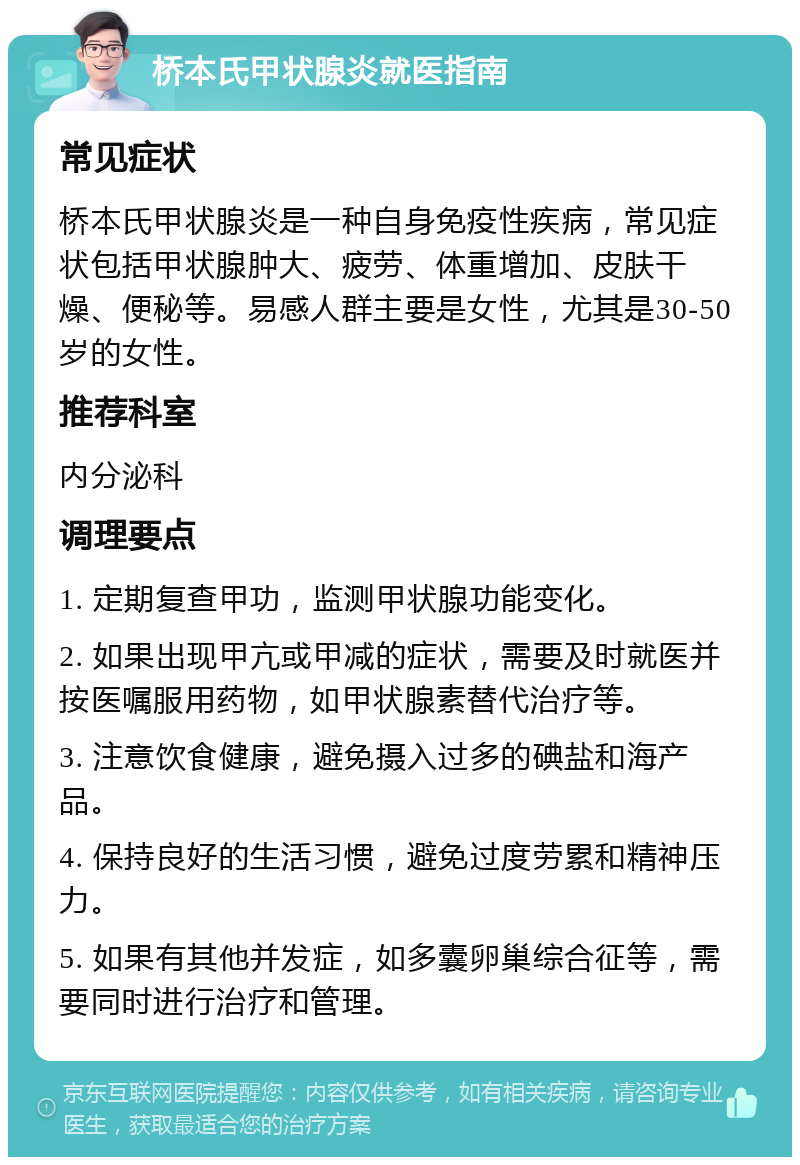 桥本氏甲状腺炎就医指南 常见症状 桥本氏甲状腺炎是一种自身免疫性疾病，常见症状包括甲状腺肿大、疲劳、体重增加、皮肤干燥、便秘等。易感人群主要是女性，尤其是30-50岁的女性。 推荐科室 内分泌科 调理要点 1. 定期复查甲功，监测甲状腺功能变化。 2. 如果出现甲亢或甲减的症状，需要及时就医并按医嘱服用药物，如甲状腺素替代治疗等。 3. 注意饮食健康，避免摄入过多的碘盐和海产品。 4. 保持良好的生活习惯，避免过度劳累和精神压力。 5. 如果有其他并发症，如多囊卵巢综合征等，需要同时进行治疗和管理。