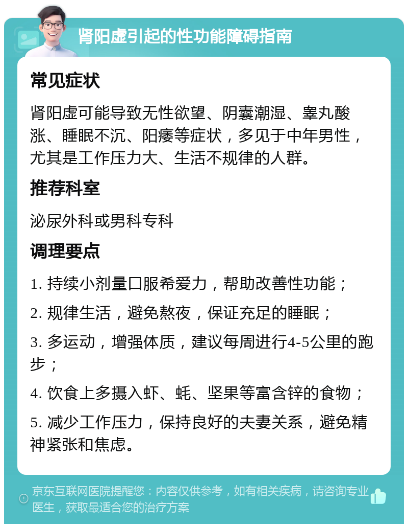 肾阳虚引起的性功能障碍指南 常见症状 肾阳虚可能导致无性欲望、阴囊潮湿、睾丸酸涨、睡眠不沉、阳痿等症状，多见于中年男性，尤其是工作压力大、生活不规律的人群。 推荐科室 泌尿外科或男科专科 调理要点 1. 持续小剂量口服希爱力，帮助改善性功能； 2. 规律生活，避免熬夜，保证充足的睡眠； 3. 多运动，增强体质，建议每周进行4-5公里的跑步； 4. 饮食上多摄入虾、蚝、坚果等富含锌的食物； 5. 减少工作压力，保持良好的夫妻关系，避免精神紧张和焦虑。