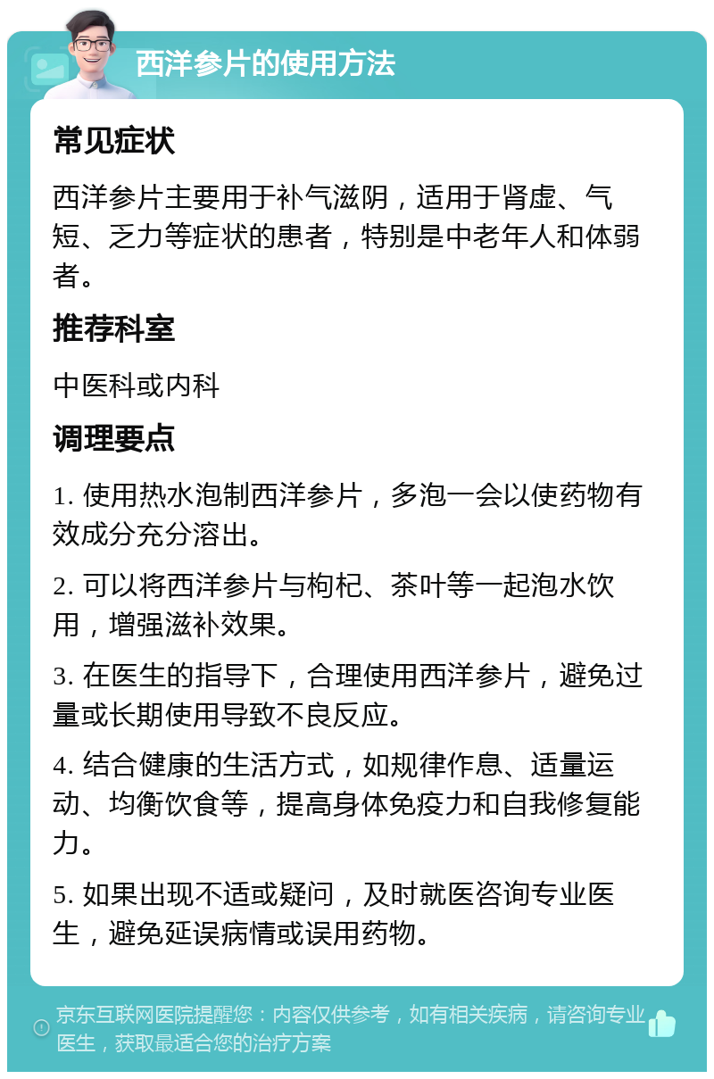 西洋参片的使用方法 常见症状 西洋参片主要用于补气滋阴，适用于肾虚、气短、乏力等症状的患者，特别是中老年人和体弱者。 推荐科室 中医科或内科 调理要点 1. 使用热水泡制西洋参片，多泡一会以使药物有效成分充分溶出。 2. 可以将西洋参片与枸杞、茶叶等一起泡水饮用，增强滋补效果。 3. 在医生的指导下，合理使用西洋参片，避免过量或长期使用导致不良反应。 4. 结合健康的生活方式，如规律作息、适量运动、均衡饮食等，提高身体免疫力和自我修复能力。 5. 如果出现不适或疑问，及时就医咨询专业医生，避免延误病情或误用药物。