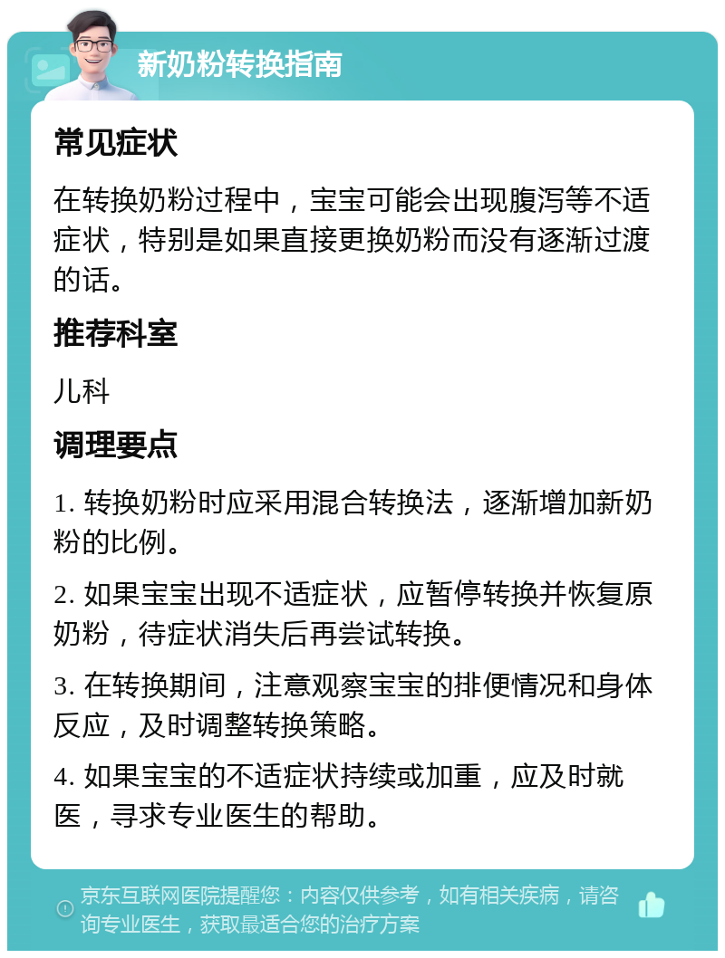 新奶粉转换指南 常见症状 在转换奶粉过程中，宝宝可能会出现腹泻等不适症状，特别是如果直接更换奶粉而没有逐渐过渡的话。 推荐科室 儿科 调理要点 1. 转换奶粉时应采用混合转换法，逐渐增加新奶粉的比例。 2. 如果宝宝出现不适症状，应暂停转换并恢复原奶粉，待症状消失后再尝试转换。 3. 在转换期间，注意观察宝宝的排便情况和身体反应，及时调整转换策略。 4. 如果宝宝的不适症状持续或加重，应及时就医，寻求专业医生的帮助。