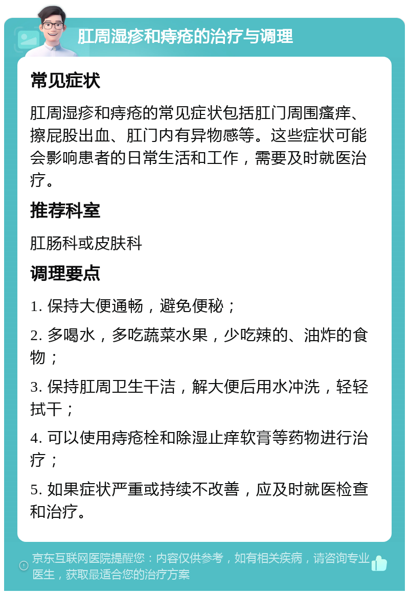 肛周湿疹和痔疮的治疗与调理 常见症状 肛周湿疹和痔疮的常见症状包括肛门周围瘙痒、擦屁股出血、肛门内有异物感等。这些症状可能会影响患者的日常生活和工作，需要及时就医治疗。 推荐科室 肛肠科或皮肤科 调理要点 1. 保持大便通畅，避免便秘； 2. 多喝水，多吃蔬菜水果，少吃辣的、油炸的食物； 3. 保持肛周卫生干洁，解大便后用水冲洗，轻轻拭干； 4. 可以使用痔疮栓和除湿止痒软膏等药物进行治疗； 5. 如果症状严重或持续不改善，应及时就医检查和治疗。