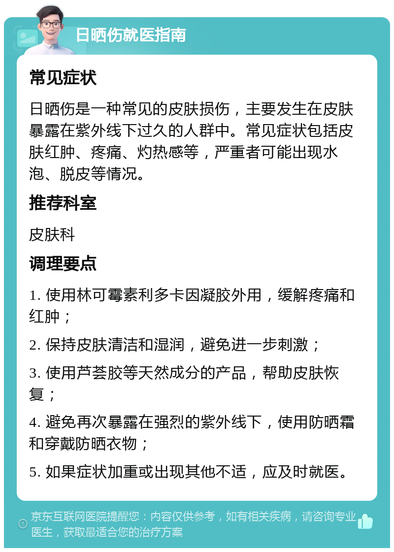 日晒伤就医指南 常见症状 日晒伤是一种常见的皮肤损伤，主要发生在皮肤暴露在紫外线下过久的人群中。常见症状包括皮肤红肿、疼痛、灼热感等，严重者可能出现水泡、脱皮等情况。 推荐科室 皮肤科 调理要点 1. 使用林可霉素利多卡因凝胶外用，缓解疼痛和红肿； 2. 保持皮肤清洁和湿润，避免进一步刺激； 3. 使用芦荟胶等天然成分的产品，帮助皮肤恢复； 4. 避免再次暴露在强烈的紫外线下，使用防晒霜和穿戴防晒衣物； 5. 如果症状加重或出现其他不适，应及时就医。