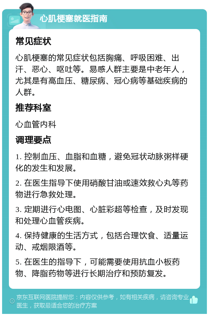 心肌梗塞就医指南 常见症状 心肌梗塞的常见症状包括胸痛、呼吸困难、出汗、恶心、呕吐等。易感人群主要是中老年人，尤其是有高血压、糖尿病、冠心病等基础疾病的人群。 推荐科室 心血管内科 调理要点 1. 控制血压、血脂和血糖，避免冠状动脉粥样硬化的发生和发展。 2. 在医生指导下使用硝酸甘油或速效救心丸等药物进行急救处理。 3. 定期进行心电图、心脏彩超等检查，及时发现和处理心血管疾病。 4. 保持健康的生活方式，包括合理饮食、适量运动、戒烟限酒等。 5. 在医生的指导下，可能需要使用抗血小板药物、降脂药物等进行长期治疗和预防复发。