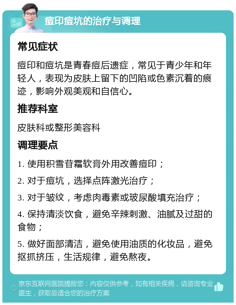 痘印痘坑的治疗与调理 常见症状 痘印和痘坑是青春痘后遗症，常见于青少年和年轻人，表现为皮肤上留下的凹陷或色素沉着的痕迹，影响外观美观和自信心。 推荐科室 皮肤科或整形美容科 调理要点 1. 使用积雪苷霜软膏外用改善痘印； 2. 对于痘坑，选择点阵激光治疗； 3. 对于皱纹，考虑肉毒素或玻尿酸填充治疗； 4. 保持清淡饮食，避免辛辣刺激、油腻及过甜的食物； 5. 做好面部清洁，避免使用油质的化妆品，避免抠抓挤压，生活规律，避免熬夜。