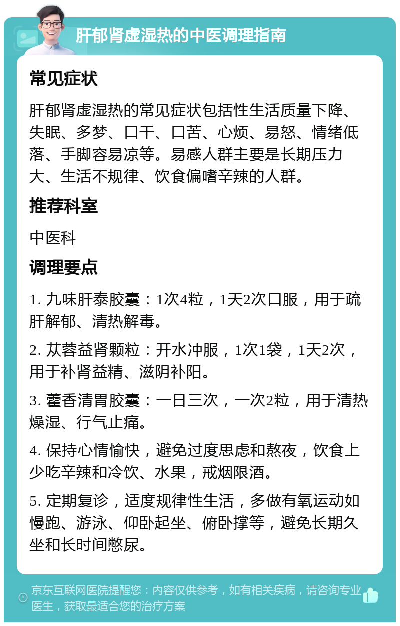 肝郁肾虚湿热的中医调理指南 常见症状 肝郁肾虚湿热的常见症状包括性生活质量下降、失眠、多梦、口干、口苦、心烦、易怒、情绪低落、手脚容易凉等。易感人群主要是长期压力大、生活不规律、饮食偏嗜辛辣的人群。 推荐科室 中医科 调理要点 1. 九味肝泰胶囊：1次4粒，1天2次口服，用于疏肝解郁、清热解毒。 2. 苁蓉益肾颗粒：开水冲服，1次1袋，1天2次，用于补肾益精、滋阴补阳。 3. 藿香清胃胶囊：一日三次，一次2粒，用于清热燥湿、行气止痛。 4. 保持心情愉快，避免过度思虑和熬夜，饮食上少吃辛辣和冷饮、水果，戒烟限酒。 5. 定期复诊，适度规律性生活，多做有氧运动如慢跑、游泳、仰卧起坐、俯卧撑等，避免长期久坐和长时间憋尿。