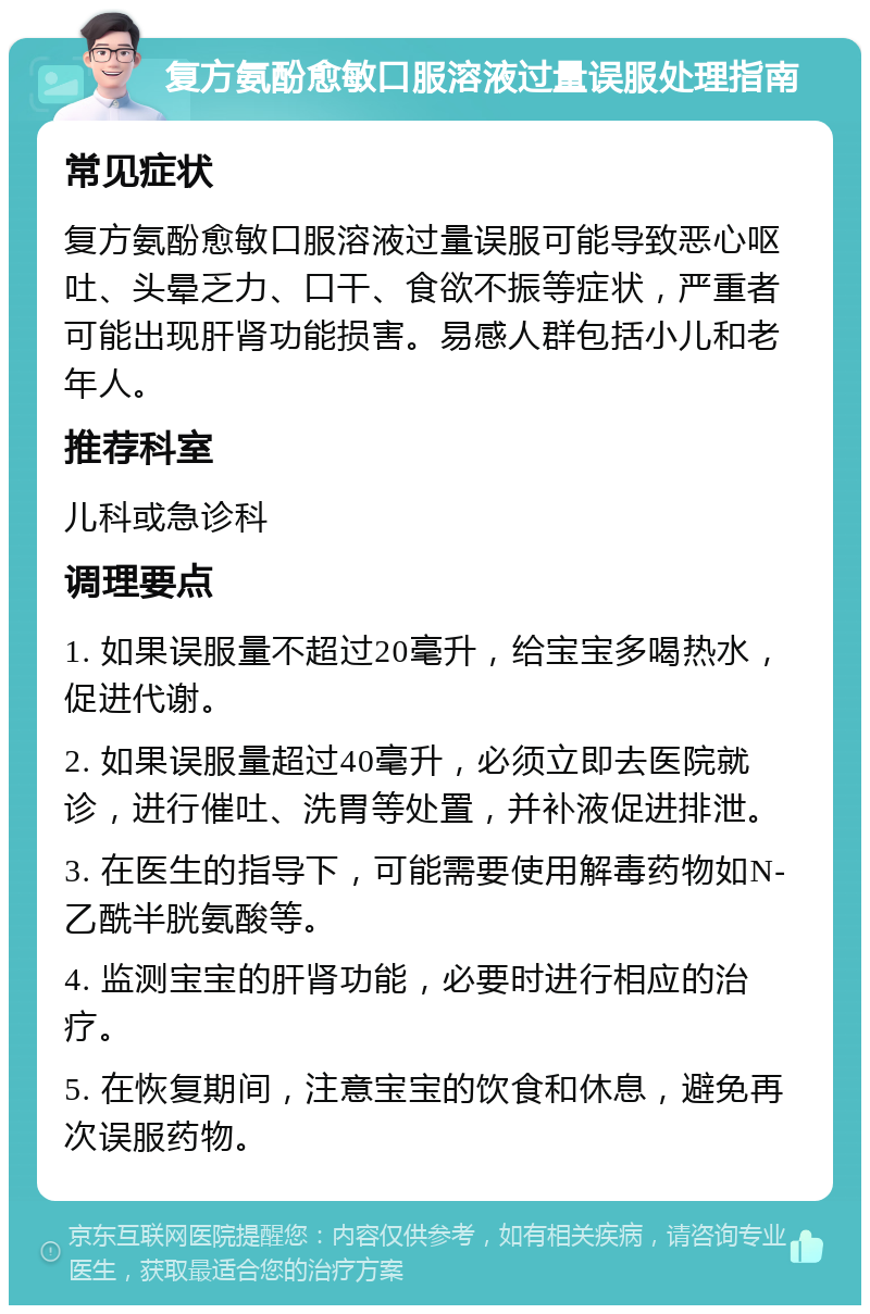 复方氨酚愈敏口服溶液过量误服处理指南 常见症状 复方氨酚愈敏口服溶液过量误服可能导致恶心呕吐、头晕乏力、口干、食欲不振等症状，严重者可能出现肝肾功能损害。易感人群包括小儿和老年人。 推荐科室 儿科或急诊科 调理要点 1. 如果误服量不超过20毫升，给宝宝多喝热水，促进代谢。 2. 如果误服量超过40毫升，必须立即去医院就诊，进行催吐、洗胃等处置，并补液促进排泄。 3. 在医生的指导下，可能需要使用解毒药物如N-乙酰半胱氨酸等。 4. 监测宝宝的肝肾功能，必要时进行相应的治疗。 5. 在恢复期间，注意宝宝的饮食和休息，避免再次误服药物。