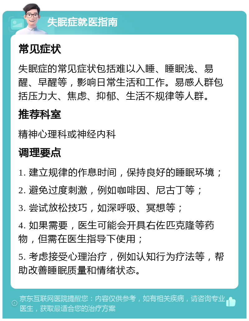 失眠症就医指南 常见症状 失眠症的常见症状包括难以入睡、睡眠浅、易醒、早醒等，影响日常生活和工作。易感人群包括压力大、焦虑、抑郁、生活不规律等人群。 推荐科室 精神心理科或神经内科 调理要点 1. 建立规律的作息时间，保持良好的睡眠环境； 2. 避免过度刺激，例如咖啡因、尼古丁等； 3. 尝试放松技巧，如深呼吸、冥想等； 4. 如果需要，医生可能会开具右佐匹克隆等药物，但需在医生指导下使用； 5. 考虑接受心理治疗，例如认知行为疗法等，帮助改善睡眠质量和情绪状态。