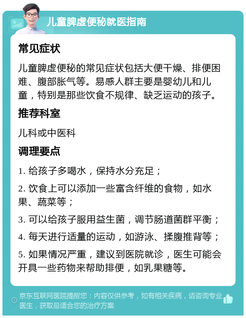 儿童脾虚便秘就医指南 常见症状 儿童脾虚便秘的常见症状包括大便干燥、排便困难、腹部胀气等。易感人群主要是婴幼儿和儿童，特别是那些饮食不规律、缺乏运动的孩子。 推荐科室 儿科或中医科 调理要点 1. 给孩子多喝水，保持水分充足； 2. 饮食上可以添加一些富含纤维的食物，如水果、蔬菜等； 3. 可以给孩子服用益生菌，调节肠道菌群平衡； 4. 每天进行适量的运动，如游泳、揉腹推背等； 5. 如果情况严重，建议到医院就诊，医生可能会开具一些药物来帮助排便，如乳果糖等。