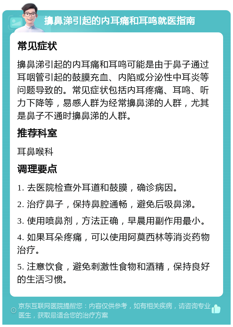 擤鼻涕引起的内耳痛和耳鸣就医指南 常见症状 擤鼻涕引起的内耳痛和耳鸣可能是由于鼻子通过耳咽管引起的鼓膜充血、内陷或分泌性中耳炎等问题导致的。常见症状包括内耳疼痛、耳鸣、听力下降等，易感人群为经常擤鼻涕的人群，尤其是鼻子不通时擤鼻涕的人群。 推荐科室 耳鼻喉科 调理要点 1. 去医院检查外耳道和鼓膜，确诊病因。 2. 治疗鼻子，保持鼻腔通畅，避免后吸鼻涕。 3. 使用喷鼻剂，方法正确，早晨用副作用最小。 4. 如果耳朵疼痛，可以使用阿莫西林等消炎药物治疗。 5. 注意饮食，避免刺激性食物和酒精，保持良好的生活习惯。