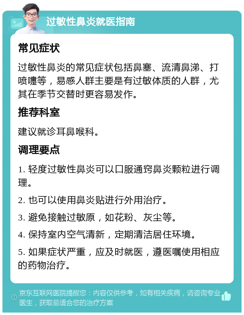 过敏性鼻炎就医指南 常见症状 过敏性鼻炎的常见症状包括鼻塞、流清鼻涕、打喷嚏等，易感人群主要是有过敏体质的人群，尤其在季节交替时更容易发作。 推荐科室 建议就诊耳鼻喉科。 调理要点 1. 轻度过敏性鼻炎可以口服通窍鼻炎颗粒进行调理。 2. 也可以使用鼻炎贴进行外用治疗。 3. 避免接触过敏原，如花粉、灰尘等。 4. 保持室内空气清新，定期清洁居住环境。 5. 如果症状严重，应及时就医，遵医嘱使用相应的药物治疗。