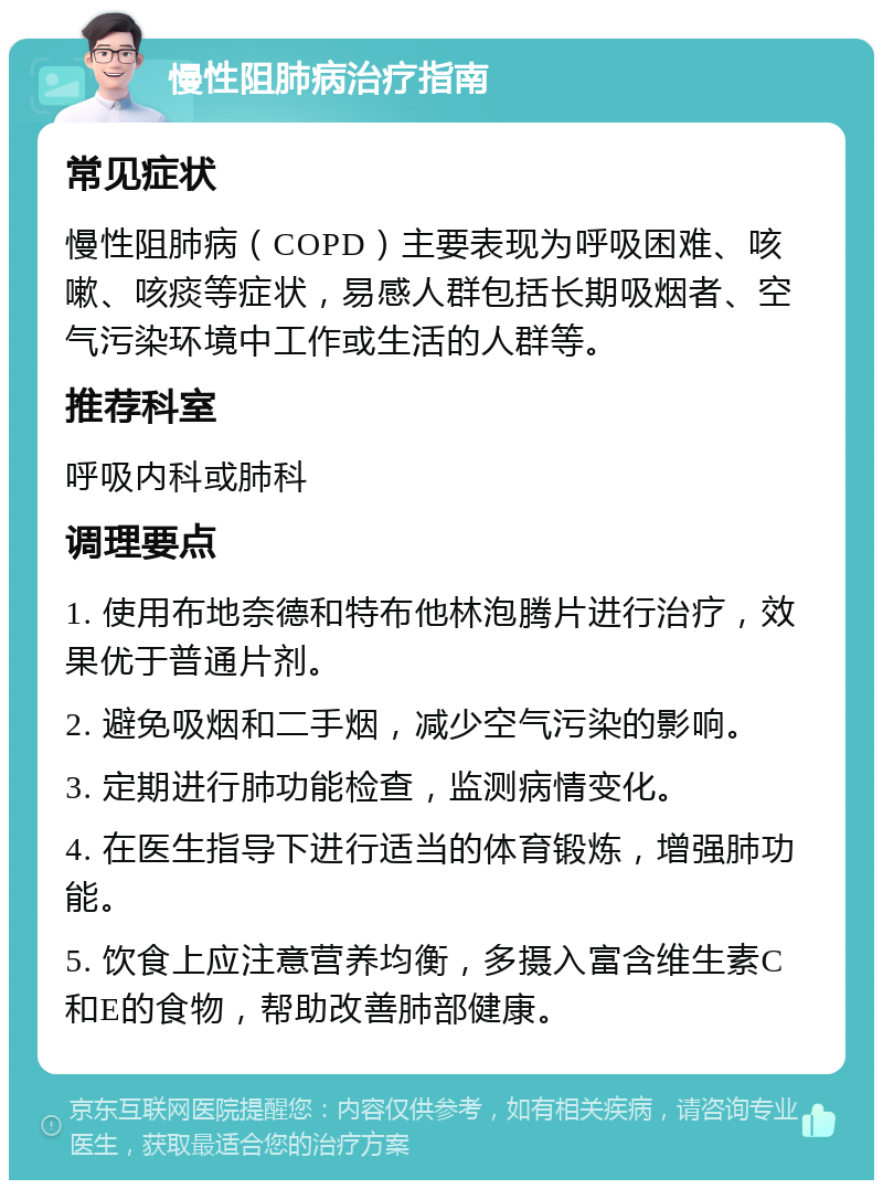 慢性阻肺病治疗指南 常见症状 慢性阻肺病（COPD）主要表现为呼吸困难、咳嗽、咳痰等症状，易感人群包括长期吸烟者、空气污染环境中工作或生活的人群等。 推荐科室 呼吸内科或肺科 调理要点 1. 使用布地奈德和特布他林泡腾片进行治疗，效果优于普通片剂。 2. 避免吸烟和二手烟，减少空气污染的影响。 3. 定期进行肺功能检查，监测病情变化。 4. 在医生指导下进行适当的体育锻炼，增强肺功能。 5. 饮食上应注意营养均衡，多摄入富含维生素C和E的食物，帮助改善肺部健康。