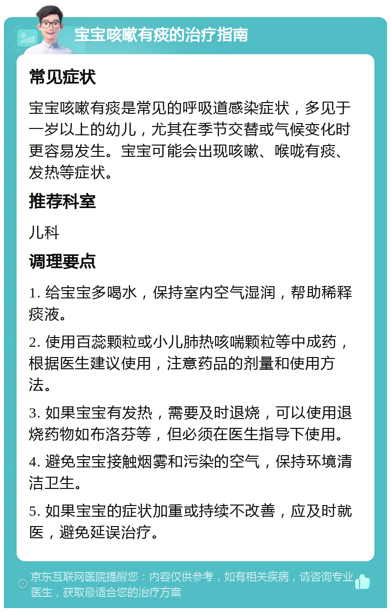 宝宝咳嗽有痰的治疗指南 常见症状 宝宝咳嗽有痰是常见的呼吸道感染症状，多见于一岁以上的幼儿，尤其在季节交替或气候变化时更容易发生。宝宝可能会出现咳嗽、喉咙有痰、发热等症状。 推荐科室 儿科 调理要点 1. 给宝宝多喝水，保持室内空气湿润，帮助稀释痰液。 2. 使用百蕊颗粒或小儿肺热咳喘颗粒等中成药，根据医生建议使用，注意药品的剂量和使用方法。 3. 如果宝宝有发热，需要及时退烧，可以使用退烧药物如布洛芬等，但必须在医生指导下使用。 4. 避免宝宝接触烟雾和污染的空气，保持环境清洁卫生。 5. 如果宝宝的症状加重或持续不改善，应及时就医，避免延误治疗。