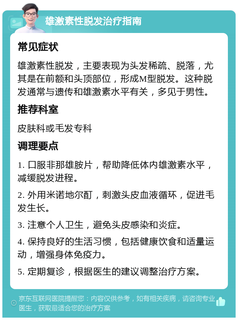 雄激素性脱发治疗指南 常见症状 雄激素性脱发，主要表现为头发稀疏、脱落，尤其是在前额和头顶部位，形成M型脱发。这种脱发通常与遗传和雄激素水平有关，多见于男性。 推荐科室 皮肤科或毛发专科 调理要点 1. 口服非那雄胺片，帮助降低体内雄激素水平，减缓脱发进程。 2. 外用米诺地尔酊，刺激头皮血液循环，促进毛发生长。 3. 注意个人卫生，避免头皮感染和炎症。 4. 保持良好的生活习惯，包括健康饮食和适量运动，增强身体免疫力。 5. 定期复诊，根据医生的建议调整治疗方案。