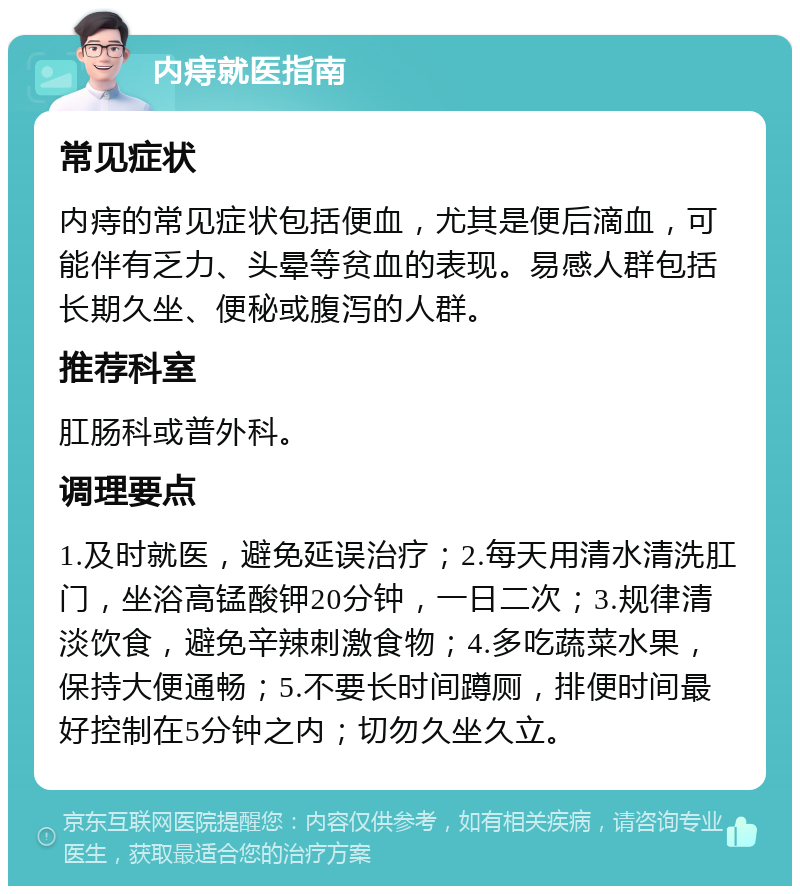 内痔就医指南 常见症状 内痔的常见症状包括便血，尤其是便后滴血，可能伴有乏力、头晕等贫血的表现。易感人群包括长期久坐、便秘或腹泻的人群。 推荐科室 肛肠科或普外科。 调理要点 1.及时就医，避免延误治疗；2.每天用清水清洗肛门，坐浴高锰酸钾20分钟，一日二次；3.规律清淡饮食，避免辛辣刺激食物；4.多吃蔬菜水果，保持大便通畅；5.不要长时间蹲厕，排便时间最好控制在5分钟之内；切勿久坐久立。